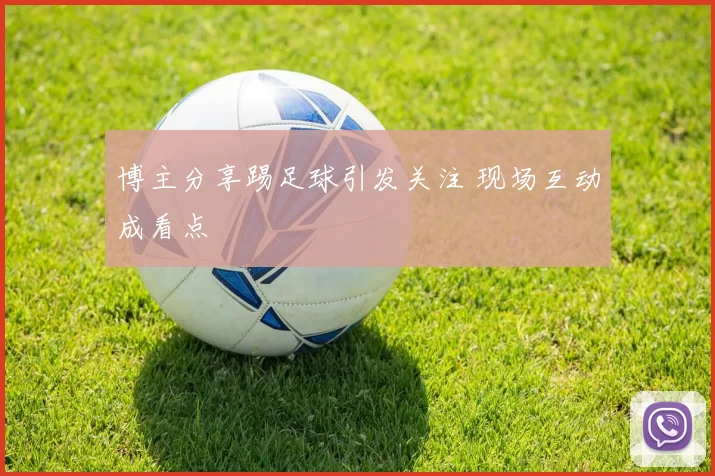 博主分享踢足球引发关注 现场互动成看点