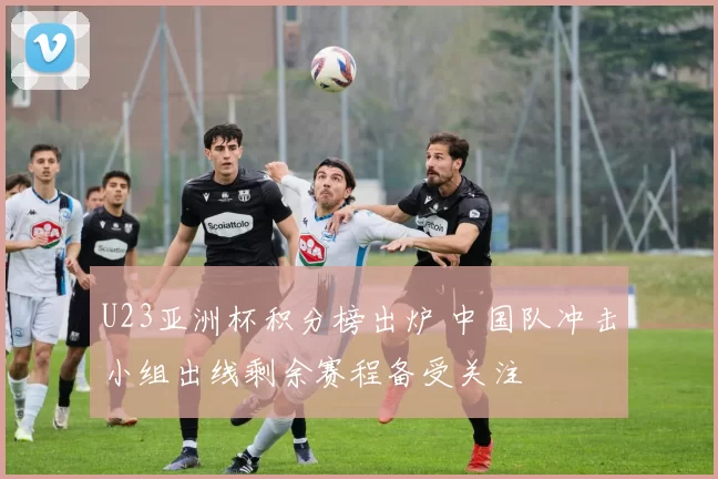 U23亚洲杯积分榜出炉 中国队冲击小组出线剩余赛程备受关注