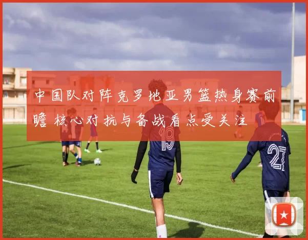 中国队对阵克罗地亚男篮热身赛前瞻 核心对抗与备战看点受关注