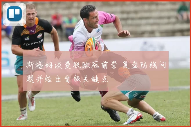 斯塔姆谈曼联欧冠前景 复盘防线问题并给出晋级关键点