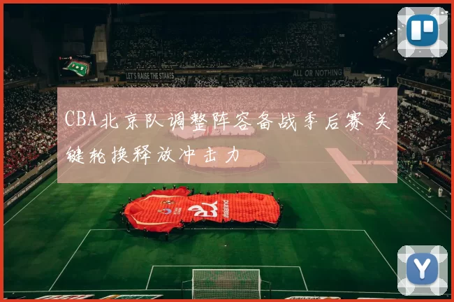 CBA北京队调整阵容备战季后赛 关键轮换释放冲击力