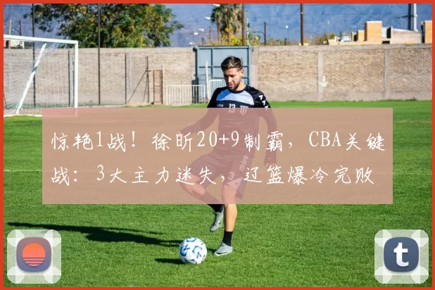 惊艳1战！徐昕20+9制霸，CBA关键战：3大主力迷失，辽篮爆冷完败