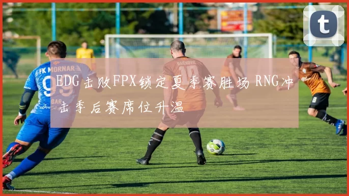 EDG击败FPX锁定夏季赛胜场 RNG冲击季后赛席位升温
