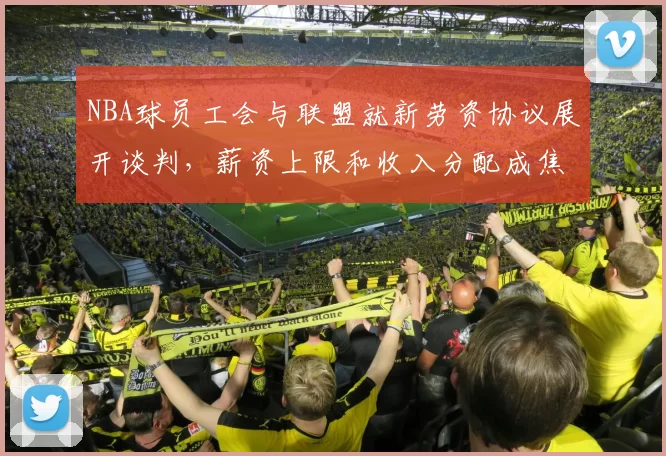 NBA球员工会与联盟就新劳资协议展开谈判，薪资上限和收入分配成焦点