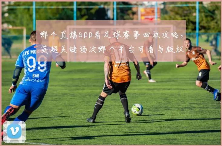 哪个直播app看足球赛事回放攻略，英超关键场次哪个平台可看与版权限制汇总