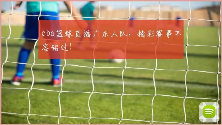 cba篮球直播广东人队，精彩赛事不容错过！