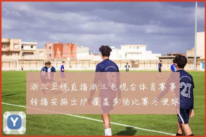 浙江卫视直播浙江电视台体育赛事转播安排出炉 覆盖多场比赛方便球迷收看