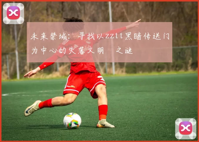 未来禁域：寻找以zztt黑暗传送门为中心的失落文明之谜