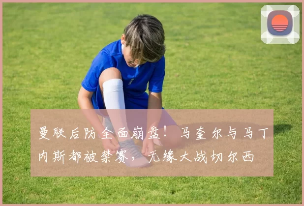 曼联后防全面崩盘！马奎尔与马丁内斯都被禁赛，无缘大战切尔西