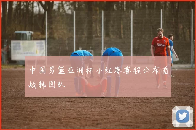 中国男篮亚洲杯小组赛赛程公布首战韩国队