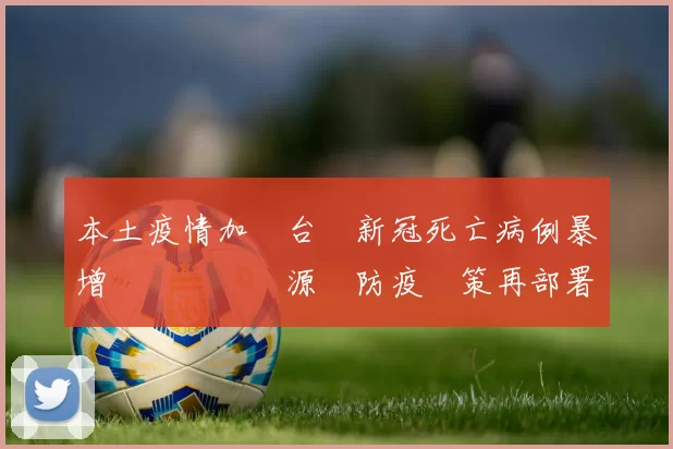 本土疫情加劇台灣新冠死亡病例暴增牽動醫療資源與防疫決策再部署