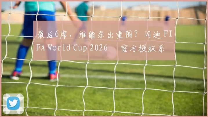 最后6席，谁能杀出重围？闪迪 FIFA World Cup 2026™ 官方授权系列邀你盖楼预言，赢好礼！