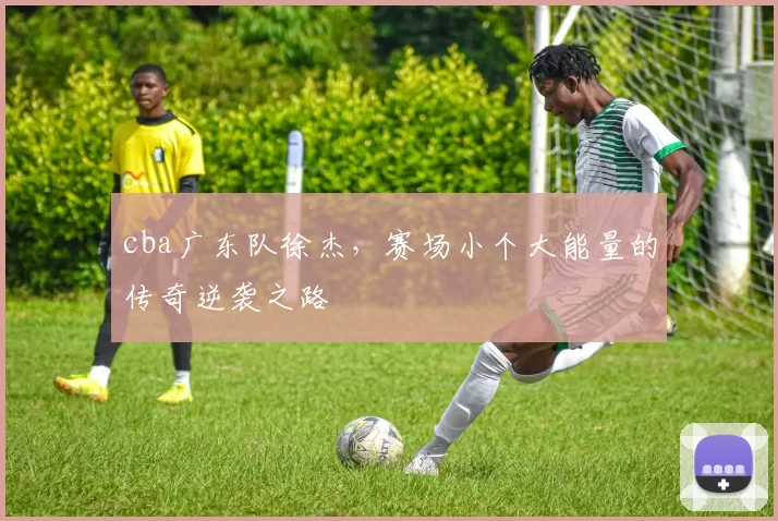 cba广东队徐杰，赛场小个大能量的传奇逆袭之路